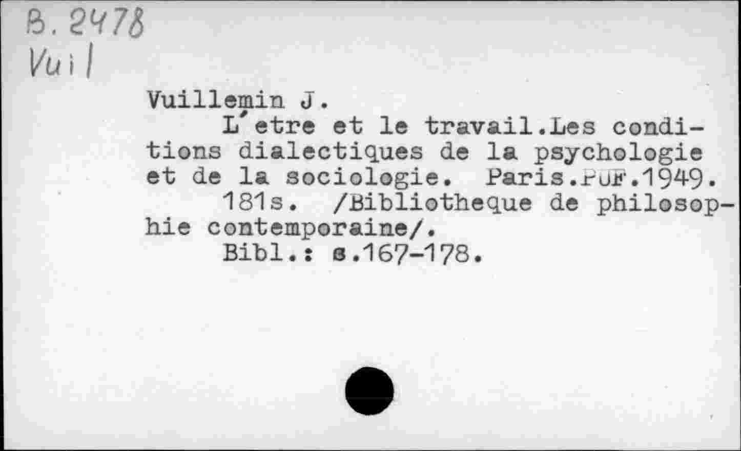 ﻿B. 2^7(5
kuil
Vuillemin J.
L'etre et le travail.Les conditions dialectiques de la psychologie et de la sociologie. Paris.rüK.194-9.
181s. /Bibliothèque de philosop hie contemporaine/.
Bibl.: s.167-178.